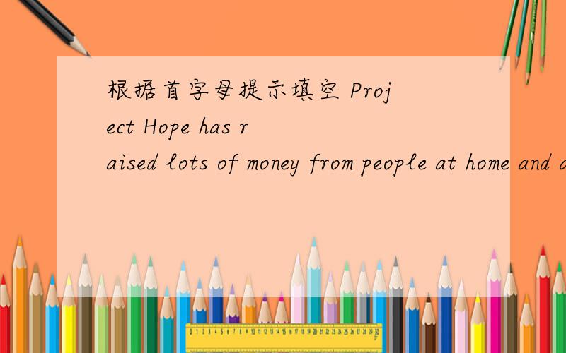 根据首字母提示填空 Project Hope has raised lots of money from people at home and a___.