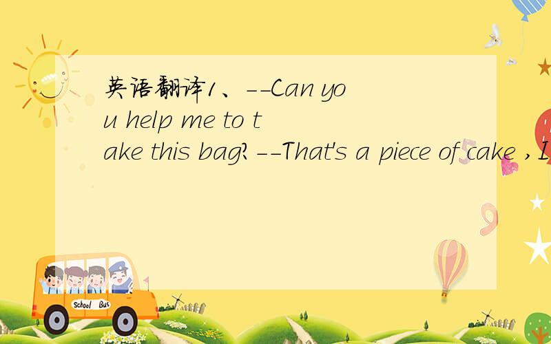 英语翻译1、--Can you help me to take this bag?--That's a piece of cake ,I can do it .2、Two heads are better than one.3、He's the black sheep of his class.4、Mei Ling is a lovely girl in the family.They all love her.She is the apple of their