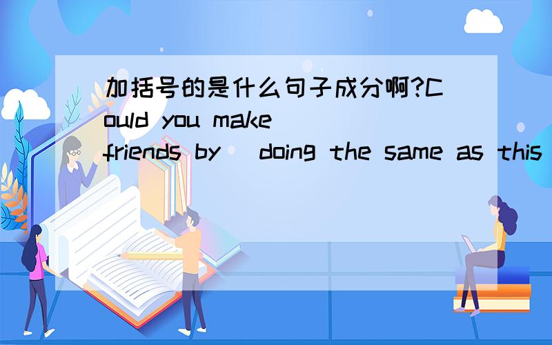 加括号的是什么句子成分啊?Could you make friends by (doing the same as this teacher did)?
