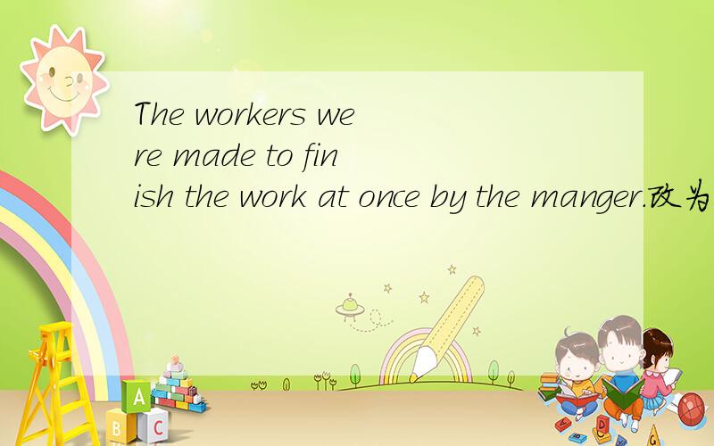 The workers were made to finish the work at once by the manger.改为主动语态The manger( ) the workers ( )the at once.