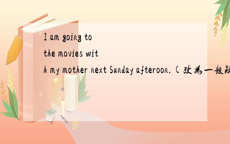I am going to the movies with my mother next Sunday afteroon.(改为一般疑问句）