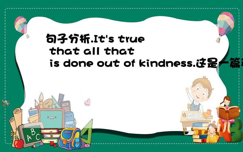 句子分析.It's true that all that is done out of kindness.这是一篇英语作文中的一句.这句中的第一个that作什么成分?all that英该怎么理解?