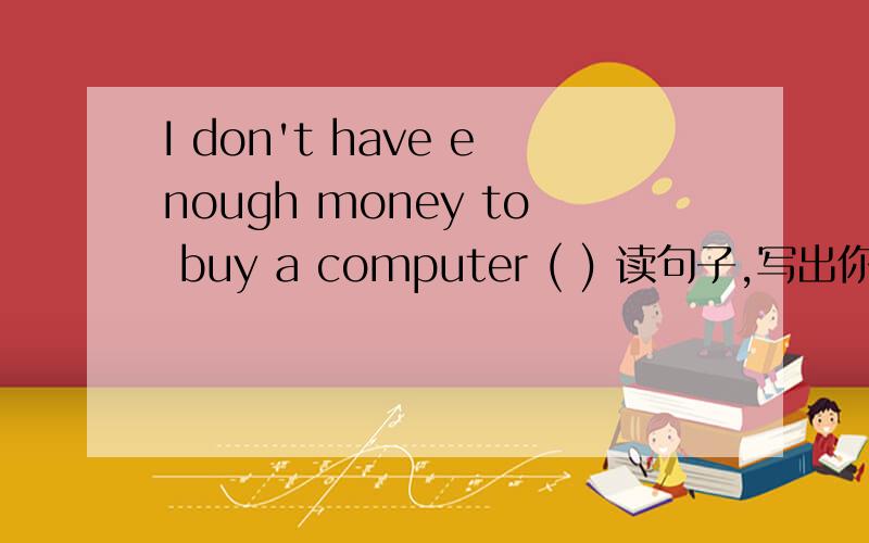 I don't have enough money to buy a computer ( ) 读句子,写出你的忠告