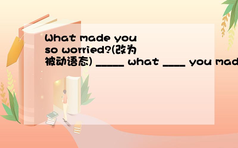 What made you so worried?(改为被动语态) _____ what ____ you made so worried?为什么?