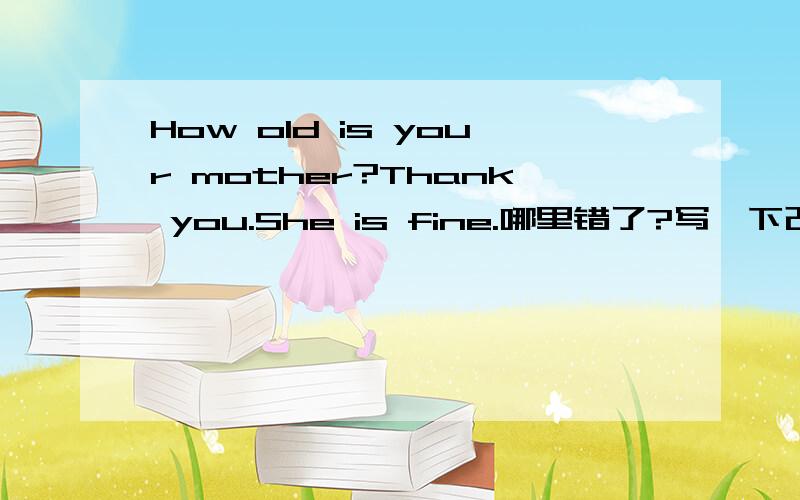 How old is your mother?Thank you.She is fine.哪里错了?写一下改错后