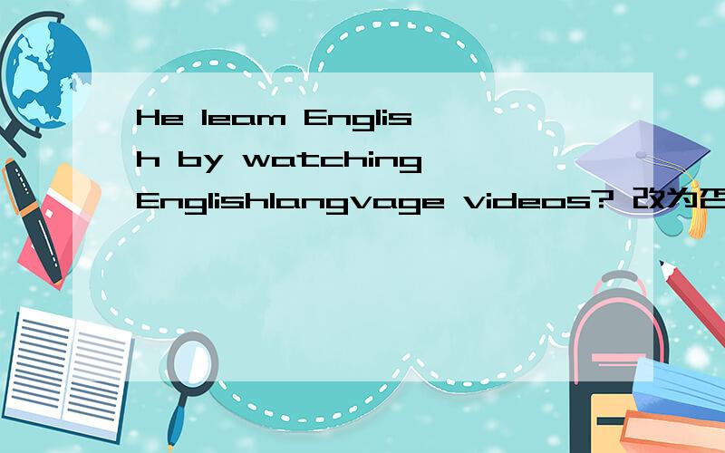 He leam English by watching Englishlangvage videos? 改为否定句