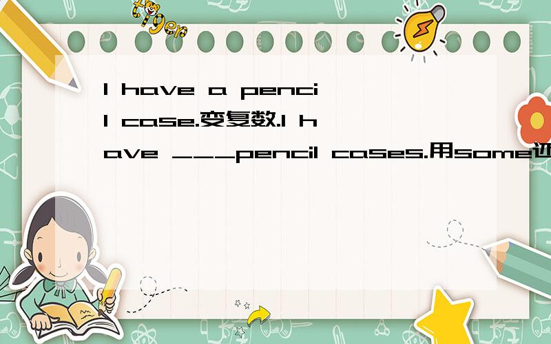 I have a pencil case.变复数.I have ___pencil cases.用some还是many