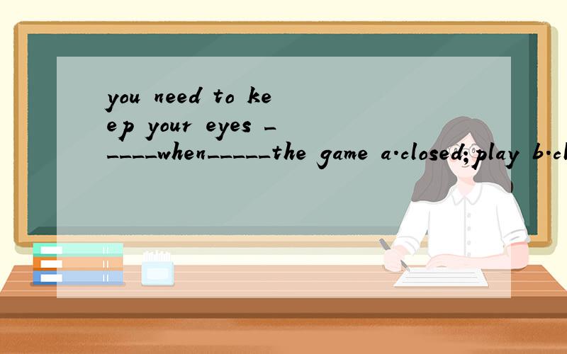 you need to keep your eyes _____when_____the game a.closed;play b.closing;playing c.closed;playd,close;you play