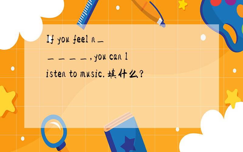 If you feel n_____,you can listen to music.填什么?