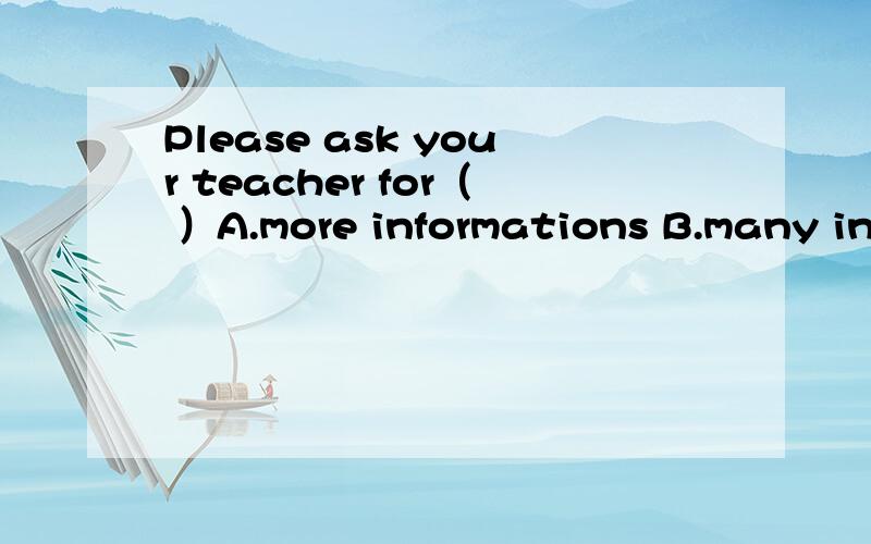Please ask your teacher for（ ）A.more informations B.many informationC.much informations D.more information