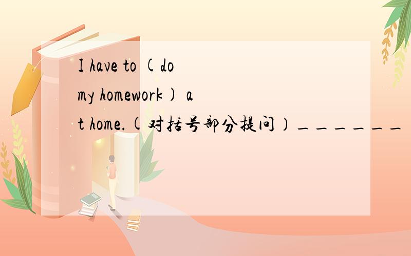 I have to (do my homework) at home.(对括号部分提问）______ ______ you ______ ______ do at home?