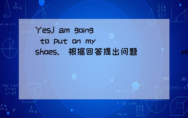 Yes,I am going to put on my shoes.(根据回答提出问题）____you ____ to ___ __ __ _______．