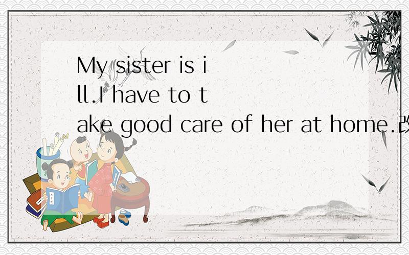 My sister is ill.I have to take good care of her at home.改为同义词My sister is ill.I have to ( ) ( ) her ( ).