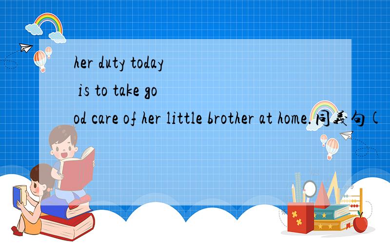 her duty today is to take good care of her little brother at home.同义句( )( ) her duty to take good care of her little brother at home today.
