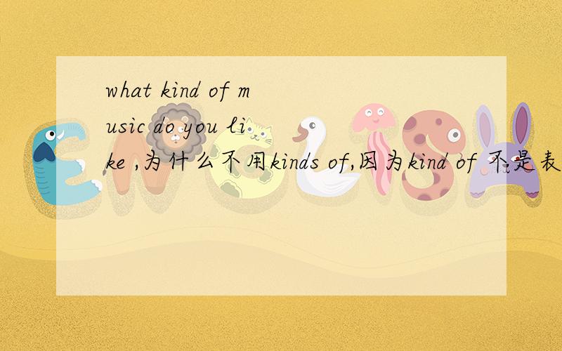 what kind of music do you like ,为什么不用kinds of,因为kind of 不是表示一点吗