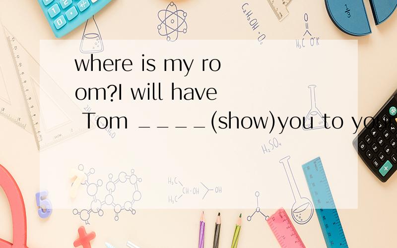 where is my room?I will have Tom ____(show)you to your room.