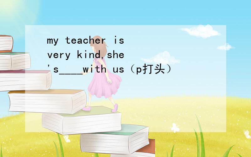 my teacher is very kind,she 's____with us（p打头）