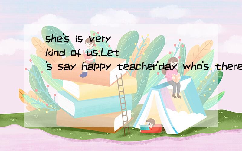 she's is very kind of us.Let's say happy teacher'day who's thereAnd clore your book then we can go to the playground翻译 共4句 下面一句 上面三句 第一句后面有标点 day结尾的一句 明天交的 求各位大侠了