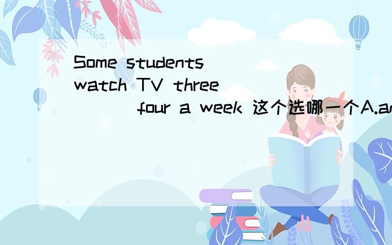 Some students watch TV three ( ) four a week 这个选哪一个A.and times B.and time C.or times D.or time