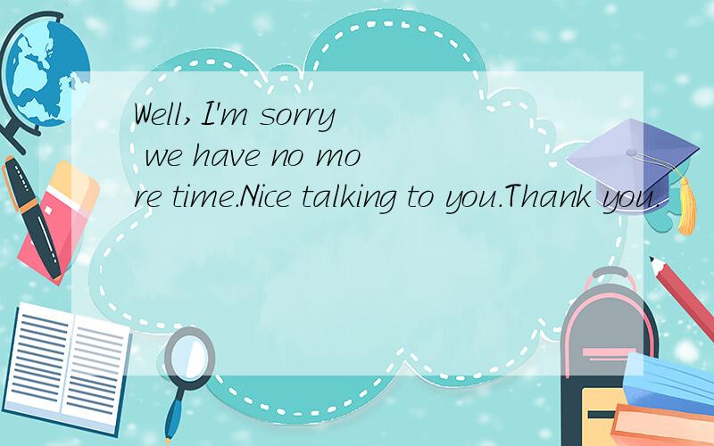 Well,I'm sorry we have no more time.Nice talking to you.Thank you.