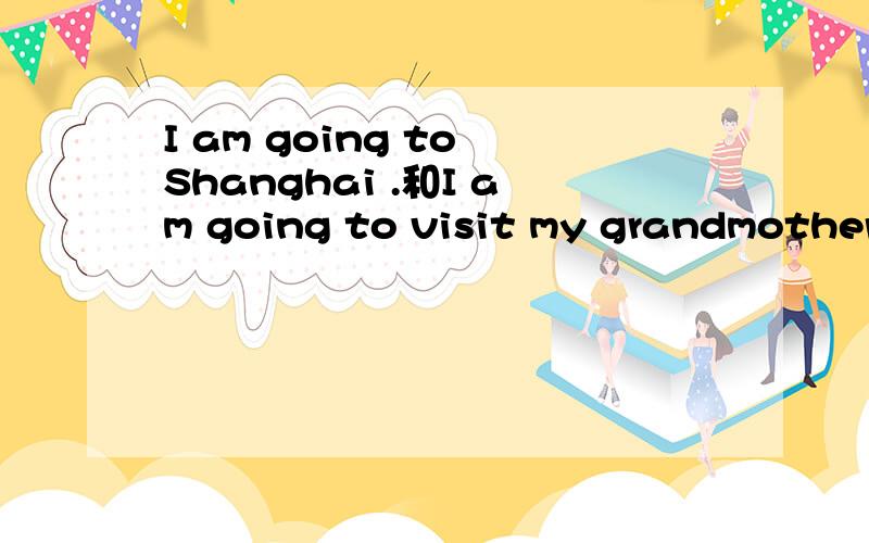 I am going to Shanghai .和I am going to visit my grandmother.两个句子里的be going to 是不同的吧?第一个应该是现在进行时表将来的用法,而后面这个应该是（be going to +动词原形）表示计划、打算好的事情