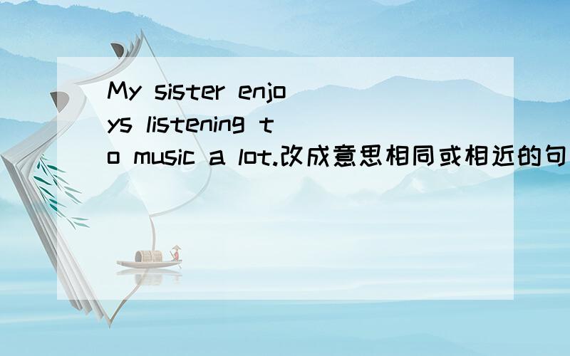 My sister enjoys listening to music a lot.改成意思相同或相近的句子.