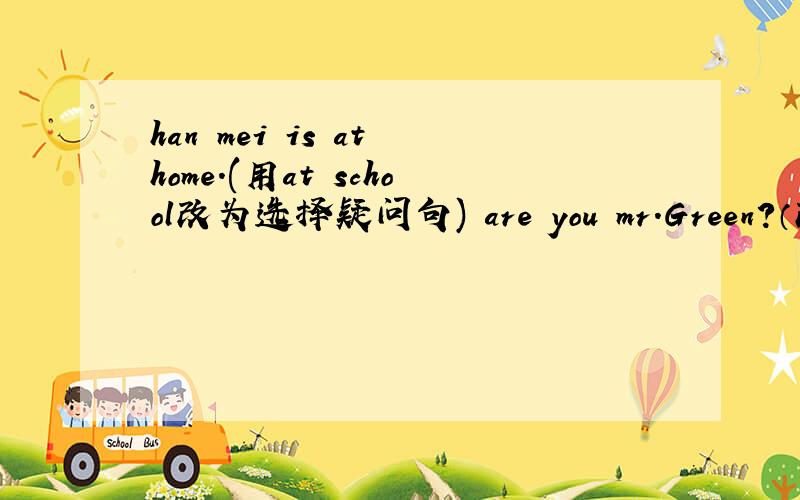 han mei is at home.(用at school改为选择疑问句) are you mr.Green?（改为肯定句）