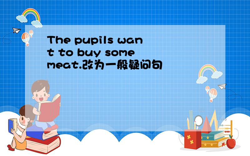 The pupils want to buy some meat.改为一般疑问句