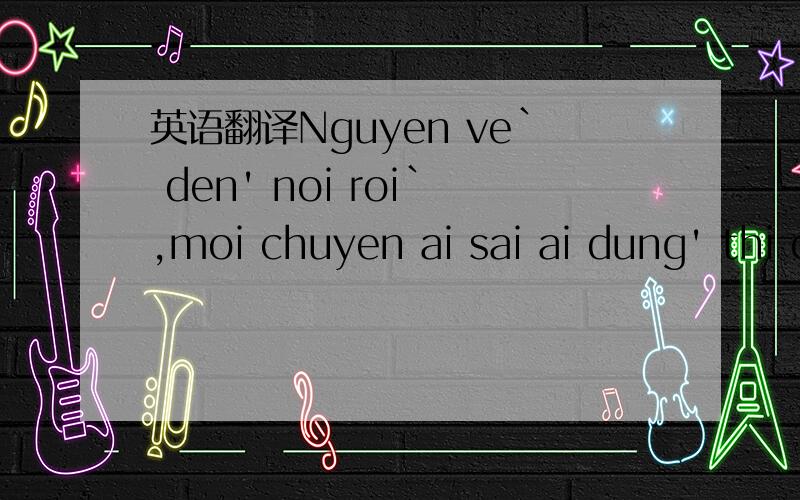 英语翻译Nguyen ve` den' noi roi`,moi chuyen ai sai ai dung' thi cung~bo?qua di