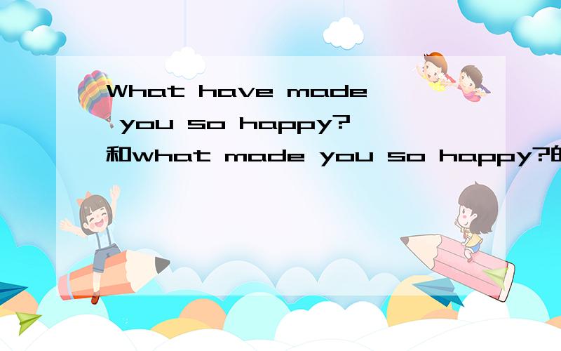 What have made you so happy?和what made you so happy?的区别?