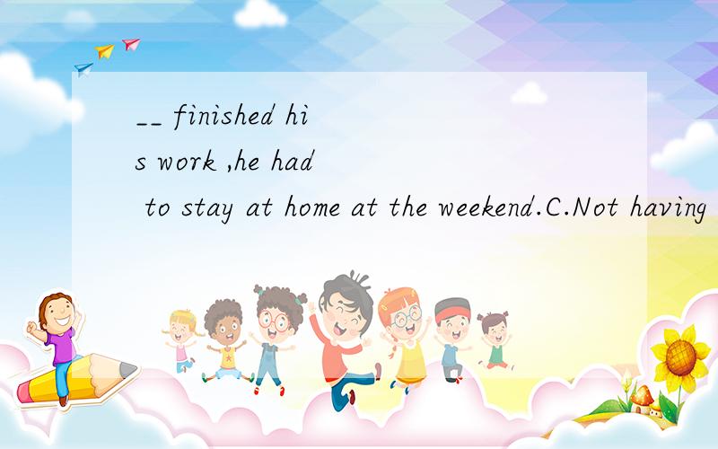 __ finished his work ,he had to stay at home at the weekend.C.Not having D.Having not 选哪个嗯?请解析