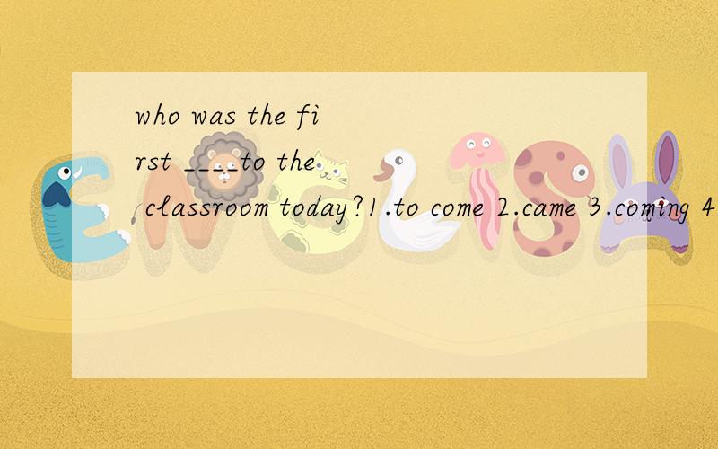 who was the first ____to the classroom today?1.to come 2.came 3.coming 4.comes