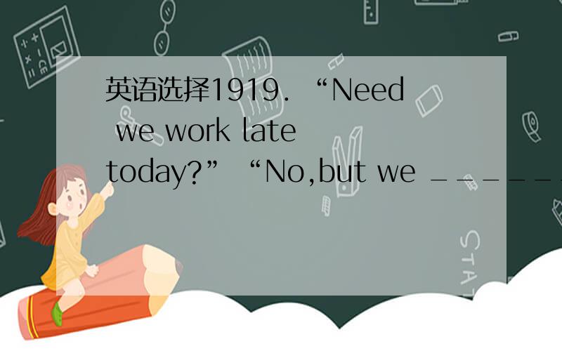 英语选择1919．“Need we work late today?” “No,but we ______ tomorrow.”A．need B．must C．can D．ought to