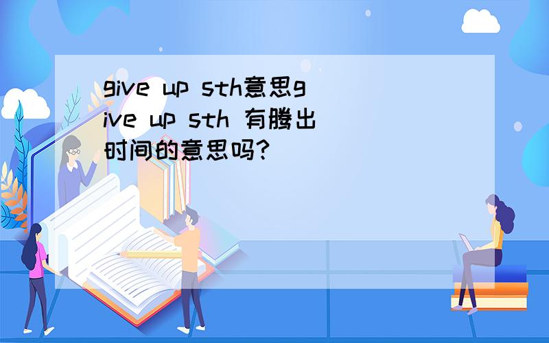 give up sth意思give up sth 有腾出时间的意思吗?
