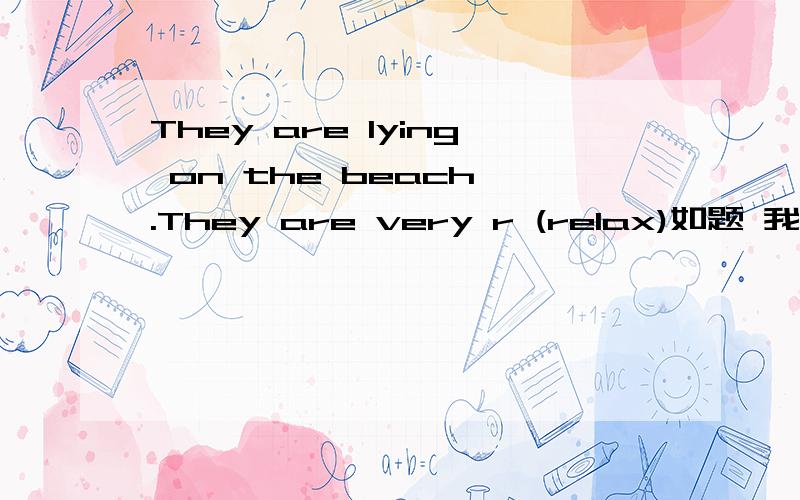 They are lying on the beach .They are very r (relax)如题 我觉得是relax,因为有这样一道题目：They want to relax.因为是复述.可上述题目是什么 relax or relaxed
