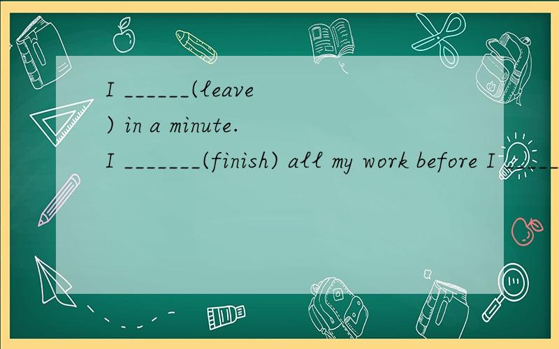 I ______(leave) in a minute.I _______(finish) all my work before I ______(leave)