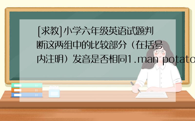 [求教]小学六年级英语试题判断这两组中的比较部分（在括号内注明）发音是否相同1.man potato (a)2.Chinese bus (s)