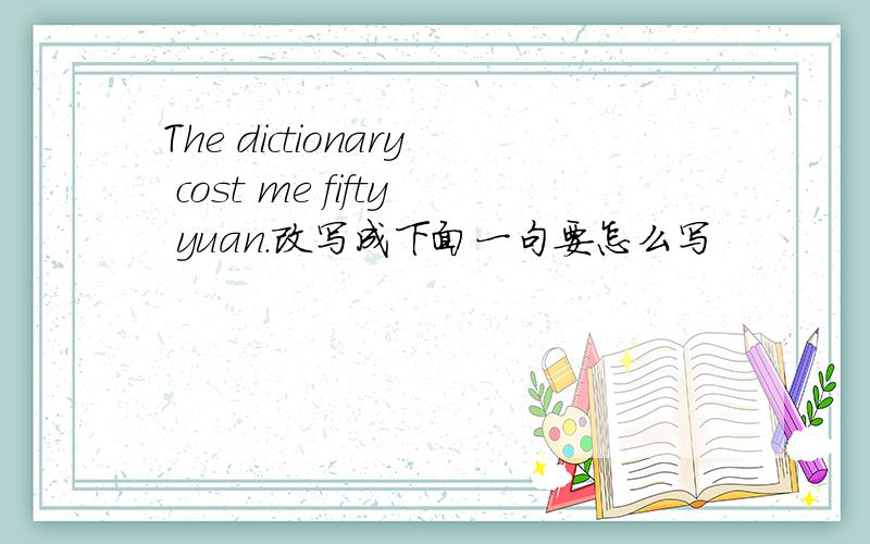 The dictionary cost me fifty yuan.改写成下面一句要怎么写