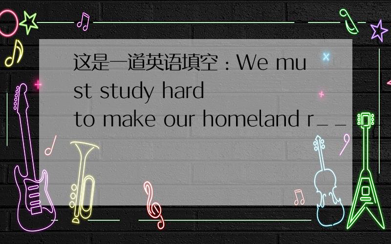 这是一道英语填空：We must study hard to make our homeland r_____and stronger拜托啦,