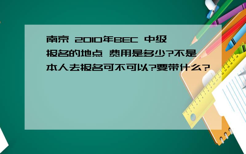 南京 2010年BEC 中级报名的地点 费用是多少?不是本人去报名可不可以?要带什么?
