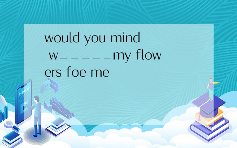 would you mind w_____my flowers foe me