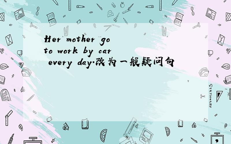 Her mother go to work by car every day.改为一般疑问句