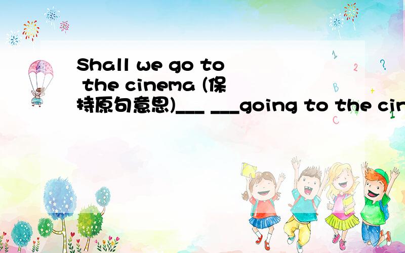 Shall we go to the cinema (保持原句意思)___ ___going to the cinema?