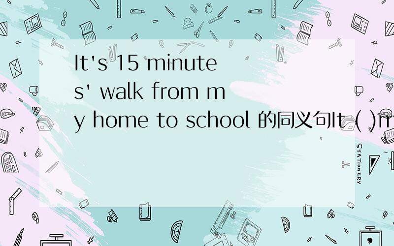 It's 15 minutes' walk from my home to school 的同义句It ( )me 15 minutes( ) ( )to school from my home on foot.