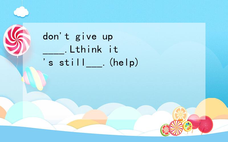don't give up ____.Lthink it's still___.(help)