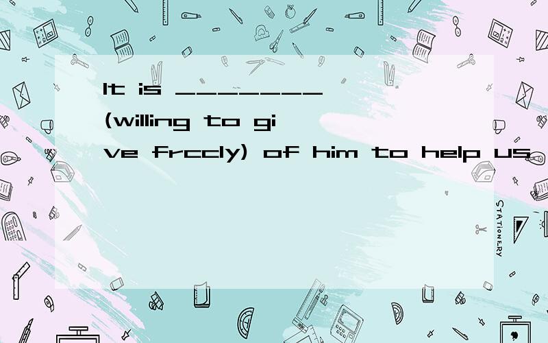 It is _______ (willing to give frccly) of him to help us