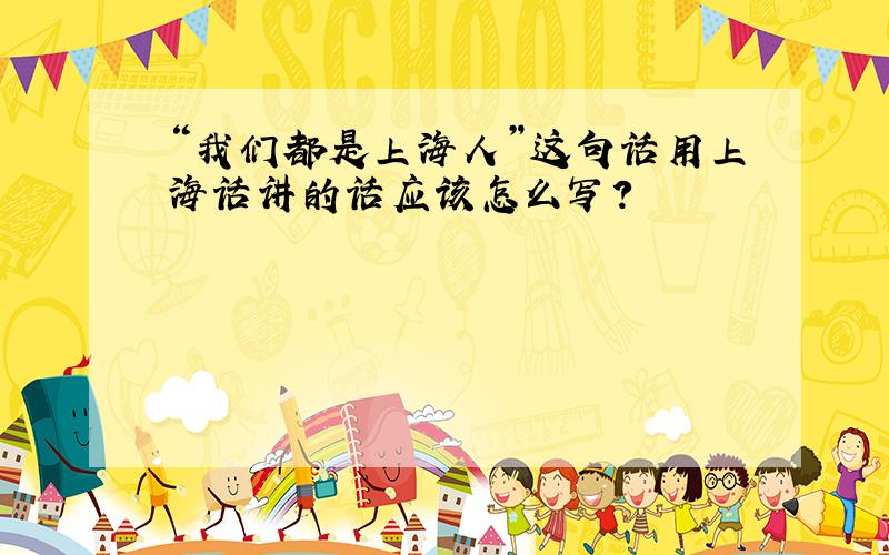 “我们都是上海人”这句话用上海话讲的话应该怎么写?