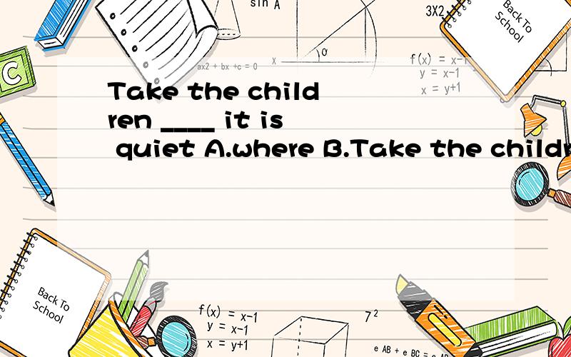 Take the children ____ it is quiet A.where B.Take the children ____ it is quietA.where B.to where C.to whereIt's just _______ you left it before you take a bath A.where B.in where选什么,有什么不同,涉及到表语从句。地点状语从句。