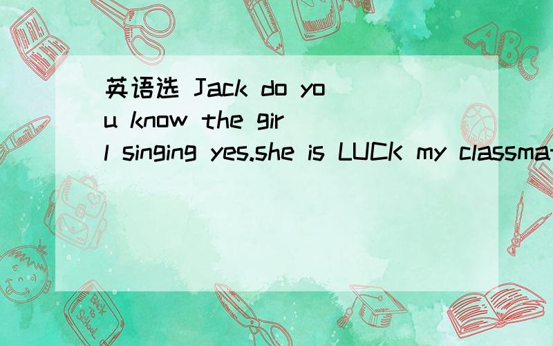 英语选 Jack do you know the girl singing yes.she is LUCK my classmate 里是A who is B who areC which is Dthat are