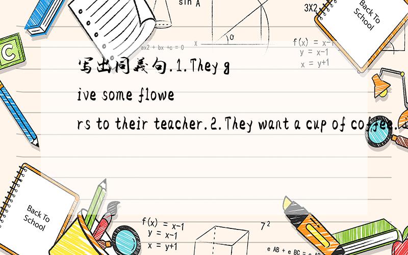 写出同义句.1.They give some flowers to their teacher.2.They want a cup of coffee.还有3.We want to go swimming tomorrow morning.4.He is going to have a party next Sunday.